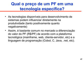 Qual o preço de um PF em uma
tecnologia específica?
• As tecnologias disponíveis para desenvolvimento de
sistemas podem influenciar diretamente na
produtividade (tanto positivamente quanto
negativamente)
• Assim, é bastante comum no mercado a diferenciação
do valor do PF (R$/PF) de acordo com a plataforma
tecnológica (mainframe, web, cliente-servidor, etc) e a
linguagem de programação (Cobol, C, Java, .net, etc).
47
 