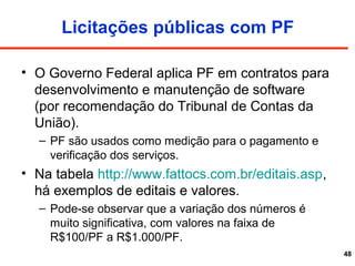 Licitações públicas com PF
• O Governo Federal aplica PF em contratos para
desenvolvimento e manutenção de software
(por recomendação do Tribunal de Contas da
União).
– PF são usados como medição para o pagamento e
verificação dos serviços.
• Na tabela http://www.fattocs.com.br/editais.asp,
há exemplos de editais e valores.
– Pode-se observar que a variação dos números é
muito significativa, com valores na faixa de
R$100/PF a R$1.000/PF.
48
 