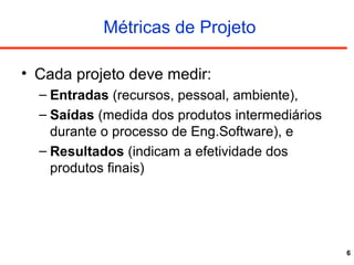6
Métricas de Projeto
• Cada projeto deve medir:
– Entradas (recursos, pessoal, ambiente),
– Saídas (medida dos produtos intermediários
durante o processo de Eng.Software), e
– Resultados (indicam a efetividade dos
produtos finais)
 