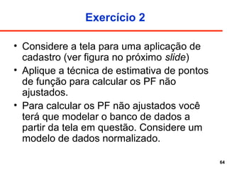 64
Exercício 2
• Considere a tela para uma aplicação de
cadastro (ver figura no próximo slide)
• Aplique a técnica de estimativa de pontos
de função para calcular os PF não
ajustados.
• Para calcular os PF não ajustados você
terá que modelar o banco de dados a
partir da tela em questão. Considere um
modelo de dados normalizado.
 
