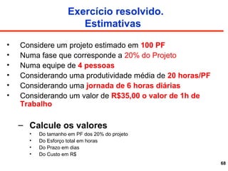 68
Exercício resolvido.
Estimativas
• Considere um projeto estimado em 100 PF
• Numa fase que corresponde a 20% do Projeto
• Numa equipe de 4 pessoas
• Considerando uma produtividade média de 20 horas/PF
• Considerando uma jornada de 6 horas diárias
• Considerando um valor de R$35,00 o valor de 1h de
Trabalho
– Calcule os valores
• Do tamanho em PF dos 20% do projeto
• Do Esforço total em horas
• Do Prazo em dias
• Do Custo em R$
 