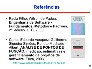 70
Referências
• Paula Filho, Wilson de Pádua.
Engenharia de Software -
Fundamentos, Métodos e Padrões.
2ª. edição. LTC, 2003.
• Carlos Eduardo Vasquez, Guilherme
Siqueira Simões, Renato Machado
Albert. ANÁLISE DE PONTOS DE
FUNÇÃO: medição, estimativas e
gerenciamento de projetos de
software. Érica, 2003.
– http://www.fattocs.com.br/citacao-livro-apf.asp
 