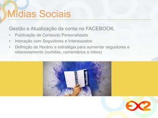 Mídias Sociais 
Gestão e Atualização da conta no FACEBOOK. 
• Publicação de Conteúdo Personalizado 
• Interação com Seguidores e Interessados 
• Definição de Horário e estratégia para aumentar seguidores e 
relacionamento (curtidas, comentários e inbox) 
 