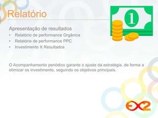 Relatório 
Apresentação de resultados 
• Relatório de performance Orgânica 
• Relatório de performance PPC 
• Investimento X Resultados 
O Acompanhamento periódico garante o ajuste da estratégia, de forma a 
otimizar os investimento, seguindo os objetivos principais. 
 