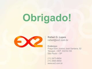 Obrigado! 
Rafael O. Lopes 
rafael@ex2.com.br 
Endereço: 
Praça Dom Justino José Santana, 52 
Tatuapé - CEP: 03316-155 
São Paulo – SP 
(11) 3473-8654 
(11) 3564-8650 
www.ex2.com.br 
