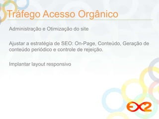 Tráfego Acesso Orgânico 
Administração e Otimização do site 
Ajustar a estratégia de SEO: On-Page, Conteúdo, Geração de 
conteúdo periódico e controle de rejeição. 
Implantar layout responsivo 
 