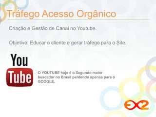 Tráfego Acesso Orgânico 
Criação e Gestão de Canal no Youtube. 
Objetivo: Educar o cliente e gerar tráfego para o Site. 
O YOUTUBE hoje é o Segundo maior 
buscador no Brasil perdendo apenas para o 
GOOGLE. 
 