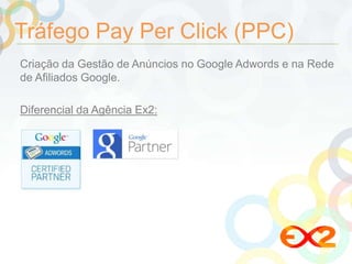 Tráfego Pay Per Click (PPC) 
Criação da Gestão de Anúncios no Google Adwords e na Rede 
de Afiliados Google. 
Diferencial da Agência Ex2: 
 
