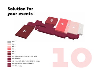 Solution for
your events
PAV 1
PAV 2
PAV 3
PAV 4
PAV 5
PAV 6
G1 - GALLERY BETWEEN PAV 1 AND PAV 4
H1 - PAV 5 HALL
H2 - HALL BETWEEN PAV 5 AND FOYER HALLS
H3 - FOYER HALL (MAIN ENTRANCE)
H4 - PAV 6 HALL
10
 