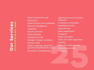 OurServices
ServicestofitallyourNeeds
Stand construction and
decoration
Stand furniture and equipment
Electrical installations
Carpeting
Security services
Waste disposal
Cleaning services
Storage of empty containers
Partition walls
Water & drainage, electricity,
gas and compressed air supply
Decoration and gardening
Lighting and sound services
Hostesses
Conference interpreters
Marketing services
Press services
Event organization
Transports
Hotel reservation
Audio and video equipment
Catering
Photo and video services
Telecommunications
Insurance
25
 