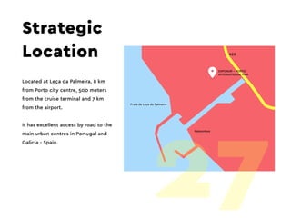 A28
Strategic
Location
Located at Leça da Palmeira, 8 km
from Porto city centre, 500 meters
from the cruise terminal and 7 km
from the airport.
It has excellent access by road to the
main urban centres in Portugal and
Galicia - Spain.
27
 