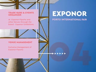 04
EXPONOR
PORTO INTERNATIONAL FAIR
TRADE FAIRS & EVENTS
ORGANIZER
At Exponor-Fiporto and
other Venues through the
brand - Exponor Exhibitions.
VENUE MANAGEMENT
Exclusive Management of
Exponor-Fiporto
 