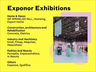 Exponor Exhibitions
05
Home & Decor
IDF SPRING,IDF FALL, Homeing,
Export Home
Construction, Architecture And
Rehabilitation
Concreta, Eletrica
Industry And Machinery
Emaf, Fimap, Maquitex,
Maquishoes
Fashion And Beauty
Portojóia, Expocosmética,
In Beauty
Others
Expozoo, Qualifica
 