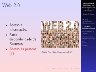 Especialistas e
Amadores, um
encontro através
do
conhecimento?
Sérgio F. Lima
De qual
conhecimento
falamos mesmo?
O contexto
sócio-tecnológico
Possibilidades e
Limites
Um retorno ao
estado nascente?
Síntese
Extras
Web 2.0
Acesso a
Informação;
Farta
disponibilidade de
Recursos
Acesso às pessoas
(?)
Crédito Foto: [http://www.veryweb.it/]
4 / 12
 