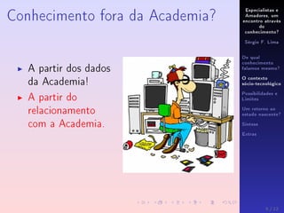 Especialistas e
Amadores, um
encontro através
do
conhecimento?
Sérgio F. Lima
De qual
conhecimento
falamos mesmo?
O contexto
sócio-tecnológico
Possibilidades e
Limites
Um retorno ao
estado nascente?
Síntese
Extras
Conhecimento fora da Academia?
A partir dos dados
da Academia!
A partir do
relacionamento
com a Academia.
5 / 12
 