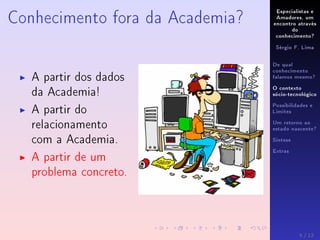 Especialistas e
Amadores, um
encontro através
do
conhecimento?
Sérgio F. Lima
De qual
conhecimento
falamos mesmo?
O contexto
sócio-tecnológico
Possibilidades e
Limites
Um retorno ao
estado nascente?
Síntese
Extras
Conhecimento fora da Academia?
A partir dos dados
da Academia!
A partir do
relacionamento
com a Academia.
A partir de um
problema concreto.
5 / 12
 