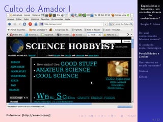 Especialistas e
Amadores, um
encontro através
do
conhecimento?
Sérgio F. Lima
De qual
conhecimento
falamos mesmo?
O contexto
sócio-tecnológico
Possibilidades e
Limites
Um retorno ao
estado nascente?
Síntese
Extras
Culto do Amador I
Referência: [http://amasci.com/]
6 / 12
 