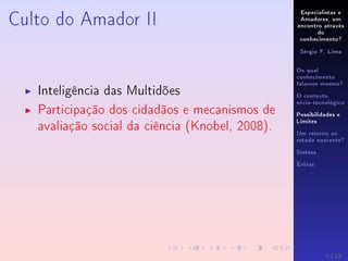 Especialistas e
Amadores, um
encontro através
do
conhecimento?
Sérgio F. Lima
De qual
conhecimento
falamos mesmo?
O contexto
sócio-tecnológico
Possibilidades e
Limites
Um retorno ao
estado nascente?
Síntese
Extras
Culto do Amador II
Inteligência das Multidões
Participação dos cidadãos e mecanismos de
avaliação social da ciência (Knobel, 2008).
7 / 12
 