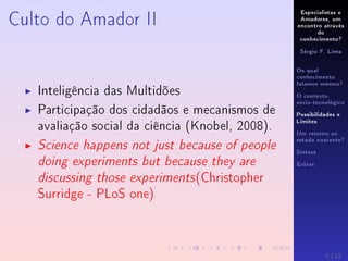 Especialistas e
Amadores, um
encontro através
do
conhecimento?
Sérgio F. Lima
De qual
conhecimento
falamos mesmo?
O contexto
sócio-tecnológico
Possibilidades e
Limites
Um retorno ao
estado nascente?
Síntese
Extras
Culto do Amador II
Inteligência das Multidões
Participação dos cidadãos e mecanismos de
avaliação social da ciência (Knobel, 2008).
Science happens not just because of people
doing experiments but because they are
discussing those experiments(Christopher
Surridge - PLoS one)
7 / 12
 