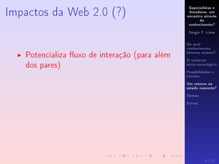 Especialistas e
Amadores, um
encontro através
do
conhecimento?
Sérgio F. Lima
De qual
conhecimento
falamos mesmo?
O contexto
sócio-tecnológico
Possibilidades e
Limites
Um retorno ao
estado nascente?
Síntese
Extras
Impactos da Web 2.0 (?)
Potencializa uxo de interação (para além
dos pares)
8 / 12
 