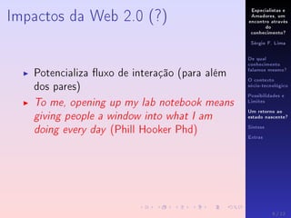 Especialistas e
Amadores, um
encontro através
do
conhecimento?
Sérgio F. Lima
De qual
conhecimento
falamos mesmo?
O contexto
sócio-tecnológico
Possibilidades e
Limites
Um retorno ao
estado nascente?
Síntese
Extras
Impactos da Web 2.0 (?)
Potencializa uxo de interação (para além
dos pares)
To me, opening up my lab notebook means
giving people a window into what I am
doing every day (Phill Hooker Phd)
8 / 12
 