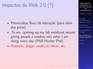 Especialistas e
Amadores, um
encontro através
do
conhecimento?
Sérgio F. Lima
De qual
conhecimento
falamos mesmo?
O contexto
sócio-tecnológico
Possibilidades e
Limites
Um retorno ao
estado nascente?
Síntese
Extras
Impactos da Web 2.0 (?)
Potencializa uxo de interação (para além
dos pares)
To me, opening up my lab notebook means
giving people a window into what I am
doing every day (Phill Hooker Phd)
Patentes, plágio, roubo de ideias, etc...
8 / 12
 