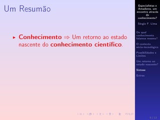 Especialistas e
Amadores, um
encontro através
do
conhecimento?
Sérgio F. Lima
De qual
conhecimento
falamos mesmo?
O contexto
sócio-tecnológico
Possibilidades e
Limites
Um retorno ao
estado nascente?
Síntese
Extras
Um Resumão
Conhecimento ⇒ Um retorno ao estado
nascente do conhecimento cientíco.
9 / 12
 