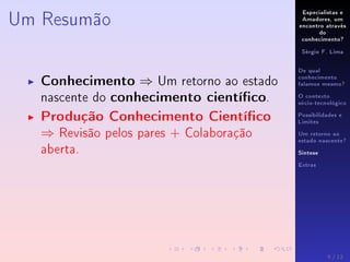 Especialistas e
Amadores, um
encontro através
do
conhecimento?
Sérgio F. Lima
De qual
conhecimento
falamos mesmo?
O contexto
sócio-tecnológico
Possibilidades e
Limites
Um retorno ao
estado nascente?
Síntese
Extras
Um Resumão
Conhecimento ⇒ Um retorno ao estado
nascente do conhecimento cientíco.
Produção Conhecimento Cientíco
⇒ Revisão pelos pares + Colaboração
aberta.
9 / 12
 