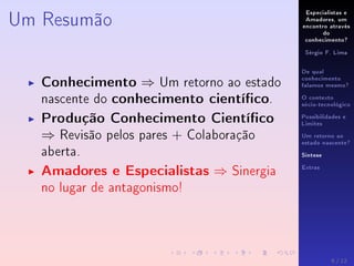 Especialistas e
Amadores, um
encontro através
do
conhecimento?
Sérgio F. Lima
De qual
conhecimento
falamos mesmo?
O contexto
sócio-tecnológico
Possibilidades e
Limites
Um retorno ao
estado nascente?
Síntese
Extras
Um Resumão
Conhecimento ⇒ Um retorno ao estado
nascente do conhecimento cientíco.
Produção Conhecimento Cientíco
⇒ Revisão pelos pares + Colaboração
aberta.
Amadores e Especialistas ⇒ Sinergia
no lugar de antagonismo!
9 / 12
 