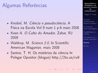 Especialistas e
Amadores, um
encontro através
do
conhecimento?
Sérgio F. Lima
De qual
conhecimento
falamos mesmo?
O contexto
sócio-tecnológico
Possibilidades e
Limites
Um retorno ao
estado nascente?
Síntese
Extras
Algumas Referências
Knobel, M. Ciência e pseudociência, A
Física na Escola Vol 9 num 1 p.6 maio 2008
Keen A. O Culto do Amador, Zahar, RJ
2009
Waldrop, M. Science 2.0, In Scientic
American Maganize, maio 2008
Santos, T. H. Os mistérios da ciência In
Polegar Opositor (blogue) http://2tu.us/ru9
10 / 12
 