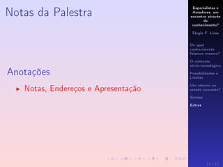 Especialistas e
Amadores, um
encontro através
do
conhecimento?
Sérgio F. Lima
De qual
conhecimento
falamos mesmo?
O contexto
sócio-tecnológico
Possibilidades e
Limites
Um retorno ao
estado nascente?
Síntese
Extras
Notas da Palestra
Anotações
Notas, Endereços e Apresentação
11 / 12
 