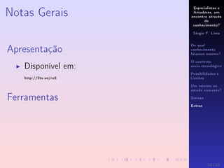 Especialistas e
Amadores, um
encontro através
do
conhecimento?
Sérgio F. Lima
De qual
conhecimento
falamos mesmo?
O contexto
sócio-tecnológico
Possibilidades e
Limites
Um retorno ao
estado nascente?
Síntese
Extras
Notas Gerais
Apresentação
Disponível em:
http://2tu.us/ru5
Ferramentas
12 / 12
 