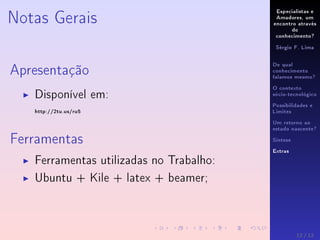 Especialistas e
Amadores, um
encontro através
do
conhecimento?
Sérgio F. Lima
De qual
conhecimento
falamos mesmo?
O contexto
sócio-tecnológico
Possibilidades e
Limites
Um retorno ao
estado nascente?
Síntese
Extras
Notas Gerais
Apresentação
Disponível em:
http://2tu.us/ru5
Ferramentas
Ferramentas utilizadas no Trabalho:
Ubuntu + Kile + latex + beamer;
12 / 12
 