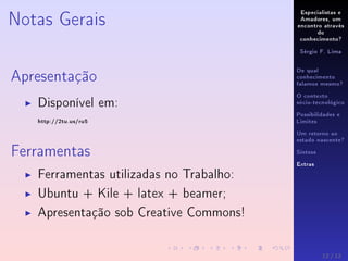 Especialistas e
Amadores, um
encontro através
do
conhecimento?
Sérgio F. Lima
De qual
conhecimento
falamos mesmo?
O contexto
sócio-tecnológico
Possibilidades e
Limites
Um retorno ao
estado nascente?
Síntese
Extras
Notas Gerais
Apresentação
Disponível em:
http://2tu.us/ru5
Ferramentas
Ferramentas utilizadas no Trabalho:
Ubuntu + Kile + latex + beamer;
Apresentação sob Creative Commons!
12 / 12
 