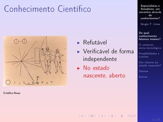 Especialistas e
Amadores, um
encontro através
do
conhecimento?
Sérgio F. Lima
De qual
conhecimento
falamos mesmo?
O contexto
sócio-tecnológico
Possibilidades e
Limites
Um retorno ao
estado nascente?
Síntese
Extras
Conhecimento Cientíco
Crédito:Nasa
Refutável
Vericável de forma
independente
No estado
nascente, aberto
2 / 12
 