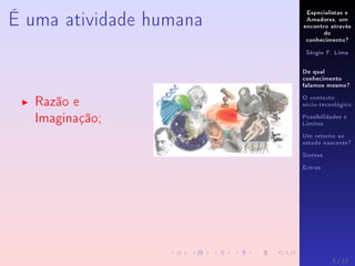 Especialistas e
Amadores, um
encontro através
do
conhecimento?
Sérgio F. Lima
De qual
conhecimento
falamos mesmo?
O contexto
sócio-tecnológico
Possibilidades e
Limites
Um retorno ao
estado nascente?
Síntese
Extras
É uma atividade humana
Razão e
Imaginação;
3 / 12
 