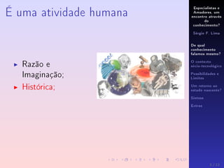 Especialistas e
Amadores, um
encontro através
do
conhecimento?
Sérgio F. Lima
De qual
conhecimento
falamos mesmo?
O contexto
sócio-tecnológico
Possibilidades e
Limites
Um retorno ao
estado nascente?
Síntese
Extras
É uma atividade humana
Razão e
Imaginação;
Histórica;
3 / 12
 