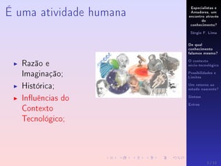 Especialistas e
Amadores, um
encontro através
do
conhecimento?
Sérgio F. Lima
De qual
conhecimento
falamos mesmo?
O contexto
sócio-tecnológico
Possibilidades e
Limites
Um retorno ao
estado nascente?
Síntese
Extras
É uma atividade humana
Razão e
Imaginação;
Histórica;
Inuências do
Contexto
Tecnológico;
3 / 12
 