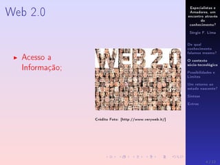 Especialistas e
Amadores, um
encontro através
do
conhecimento?
Sérgio F. Lima
De qual
conhecimento
falamos mesmo?
O contexto
sócio-tecnológico
Possibilidades e
Limites
Um retorno ao
estado nascente?
Síntese
Extras
Web 2.0
Acesso a
Informação;
Crédito Foto: [http://www.veryweb.it/]
4 / 12
 