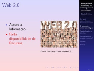 Especialistas e
Amadores, um
encontro através
do
conhecimento?
Sérgio F. Lima
De qual
conhecimento
falamos mesmo?
O contexto
sócio-tecnológico
Possibilidades e
Limites
Um retorno ao
estado nascente?
Síntese
Extras
Web 2.0
Acesso a
Informação;
Farta
disponibilidade de
Recursos
Crédito Foto: [http://www.veryweb.it/]
4 / 12
 