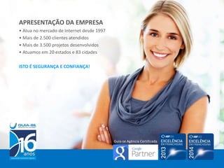 APRESENTAÇÃO DA EMPRESA
• Atua no mercado de Internet desde 1997
• Mais de 2.500 clientes atendidos
• Mais de 3.500 projetos desenvolvidos
• Atuamos em 20 estados e 83 cidades
ISTO É SEGURANÇA E CONFIANÇA!
Guia-se Agência Certificada
 