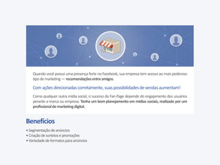Benefícios
•Segmentaçãodeanúncios
•Criaçãodesorteiosepromoções
•Variedade deformatosparaanúncios
Quando você possui uma presença forte no Facebook, sua empresa tem acesso ao mais poderoso
tipodemarketing —recomendaçõesentreamigos.
Com ações direcionadas corretamente, suas possibilidadesdevendasaumentam!
Como qualquer outra mídia social, o sucesso da Fan Page depende do engajamento dos usuários
perante a marca ou empresa. Tenha um bom planejamento em mídias sociais, realizado por um
profissionaldemarketingdigital.
 