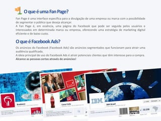OqueéumaFanPage?
Fan Page é uma interface específica para a divulgação de uma empresa ou marca com a possibilidade
de segmentar o público que deseja alcançar.
A Fan Page é, em essência, uma página do Facebook que pode ser seguida pelos usuários e
interessados em determinada marca ou empresa, oferecendo uma estratégia de marketing digital
eficiente e de baixo custo.
OqueéFacebookAds?
Os anúncios do Facebook (Facebook Ads) são anúncios segmentados que funcionam para atrair uma
audiência qualificada.
A ideia principal de uso do Facebook Ads é atrair potenciais clientes que têm interesse para a compra.
Alcance as pessoas certas através de anúncios!
 