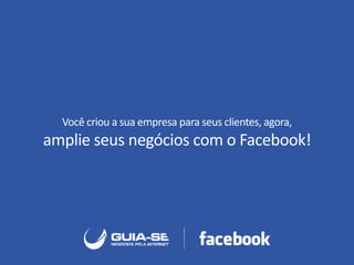 Você criou a sua empresa para seus clientes, agora,
amplie seus negócios com o Facebook!
 