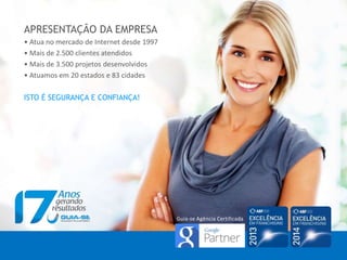 APRESENTAÇÃO DA EMPRESA
• Atua no mercado de Internet desde 1997
• Mais de 2.500 clientes atendidos
• Mais de 3.500 projetos desenvolvidos
• Atuamos em 20 estados e 83 cidades
ISTO É SEGURANÇA E CONFIANÇA!
Guia-se Agência Certificada
 
