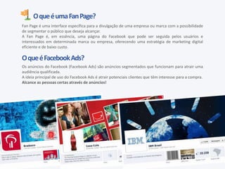 OqueéumaFanPage?
Fan Page é uma interface específica para a divulgação de uma empresa ou marca com a possibilidade
de segmentar o público que deseja alcançar.
A Fan Page é, em essência, uma página do Facebook que pode ser seguida pelos usuários e
interessados em determinada marca ou empresa, oferecendo uma estratégia de marketing digital
eficiente e de baixo custo.
OqueéFacebookAds?
Os anúncios do Facebook (Facebook Ads) são anúncios segmentados que funcionam para atrair uma
audiência qualificada.
A ideia principal de uso do Facebook Ads é atrair potenciais clientes que têm interesse para a compra.
Alcance as pessoas certas através de anúncios!
 