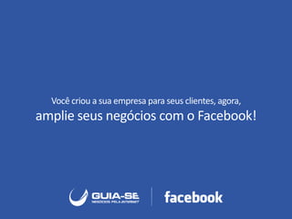 Você criou a sua empresa para seus clientes, agora,
amplie seus negócios com o Facebook!
 