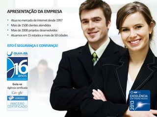 APRESENTAÇÃO DA EMPRESA
• Atua no mercado de Internet desde 1997
• Mais de 2.500 clientes atendidos
• Mais de 3.500 projetos desenvolvidos
• Atuamos em 20 estados e 83 cidades
ISTO É SEGURANÇA E CONFIANÇA!
Guia-se Agência Certificada
 