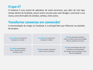 O que é?
O Facíleme é uma central de aplicativos de social commerce, que além de criar lojas
virtuais dentro do Facebook, possui outros recursos para você divulgar e promover a sua
marca, comoformulário decontatos, sorteios, entreoutros.
Transforme conversas em conversão!
A recomendação de amigos no Facebook, é o principal fator que influencia nas decisões
decompras.
+ de 1 bilhão de usuários do
Facebook no mundo
73 milhões de usuários do
Facebook no Brasil
80% das empresas brasileiras
Usam as mídias sociais para divulgar
Marcas, produtos e serviços
23 milhões de brasileiros
Têm o hábito de realizar
Compras online
65% dos usuários comentam
Sobre marcas e produtos
92% dos consumidores têm mais
Confiança na recomendação
Dos amigos, do que qualquer outro
Tipo de propaganda
 