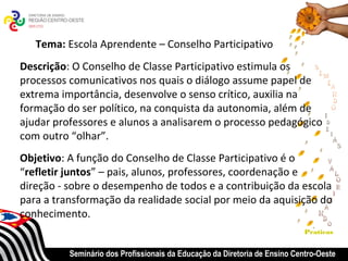 Tema: Escola Aprendente – Conselho Participativo
Descrição: O Conselho de Classe Participativo estimula os
processos comunicativos nos quais o diálogo assume papel de
extrema importância, desenvolve o senso crítico, auxilia na
formação do ser político, na conquista da autonomia, além de
ajudar professores e alunos a analisarem o processo pedagógico
com outro “olhar”.
Objetivo: A função do Conselho de Classe Participativo é o
“refletir juntos” – pais, alunos, professores, coordenação e
direção - sobre o desempenho de todos e a contribuição da escola
para a transformação da realidade social por meio da aquisição do
conhecimento.
                                                                            Praticas


          Seminário dos Profissionais da Educação da Diretoria de Ensino Centro-Oeste
 